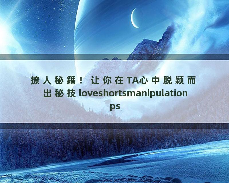 撩人秘籍！让你在TA心中脱颖而出秘技loveshortsmanipulationpsycholgy