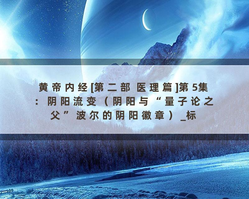 黄帝内经[第二部 医理篇]第5集：阴阳流变（阴阳与“量子论之父”波尔的阴阳徽章）_标清