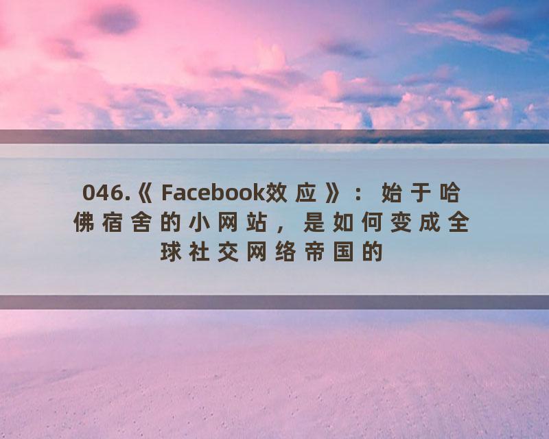 046.《Facebook效应》：始于哈佛宿舍的小网站，是如何变成全球社交网络帝国的？