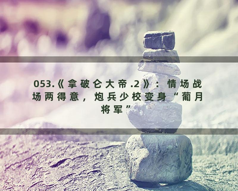 053.《拿破仑大帝.2 》：情场战场两得意，炮兵少校变身“葡月将军”