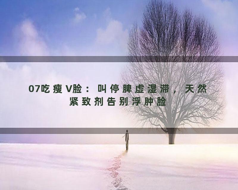 07吃瘦V脸：叫停脾虚湿滞，天然紧致剂告别浮肿脸