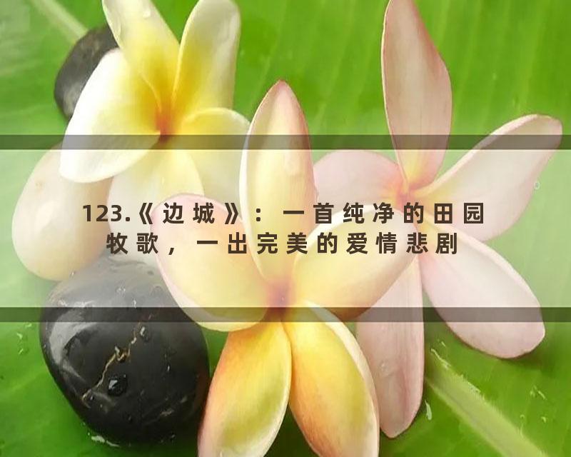 123.《边城》：一首纯净的田园牧歌，一出完美的爱情悲剧