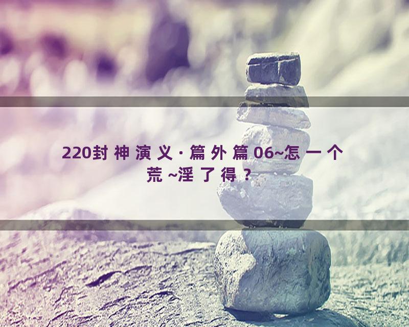 220封神演义·篇外篇06~怎一个荒~淫了得？