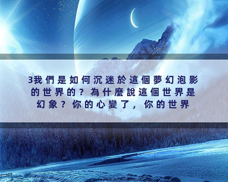 3我們是如何沉迷於這個夢幻泡影的世界的？為什麼說這個世界是幻象？你的心變了，你的世界就變了！